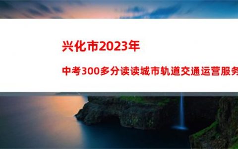 兴化市2023年中考300多分读读城市轨道交通运营服务专业怎么样_名品学习专升本推荐